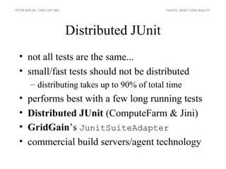 PETER KOFLER, CODE-COP.ORG                       FANATIC ABOUT CODE QUALITY




                             Distributed JUnit
  • not all tests are the same...
  • small/fast tests should not be distributed
        – distributing takes up to 90% of total time
  •    performs best with a few long running tests
  •    Distributed JUnit (ComputeFarm & Jini)
  •    GridGain’s JunitSuiteAdapter
  •    commercial build servers/agent technology
 