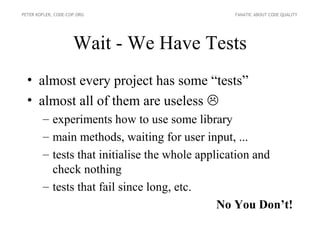 PETER KOFLER, CODE-COP.ORG                     FANATIC ABOUT CODE QUALITY




                     Wait - We Have Tests
  • almost every project has some “tests”
  • almost all of them are useless 
        – experiments how to use some library
        – main methods, waiting for user input, ...
        – tests that initialise the whole application and
          check nothing
        – tests that fail since long, etc.
                                              No You Don’t!
 
