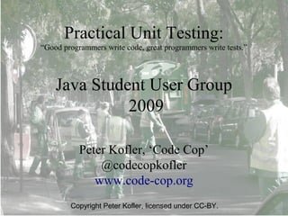 Practical Unit Testing:
“Good programmers write code, great programmers write tests.”




    Java Student User Group
              2009

           Peter Kofler, ‘Code Cop’
               @codecopkofler
              www.code-cop.org
        Copyright Peter Kofler, licensed under CC-BY.
 