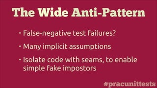 #pracunittests
The Wide Anti-Pattern
• False-negative test failures?
• Many implicit assumptions
• Isolate code with seams, to enable
simple fake impostors
 