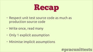 #pracunittests
Recap
• Respect unit test source code as much as
production source code
• Write once, read many
• Only 1 explicit assumption
• Minimise implicit assumptions
 