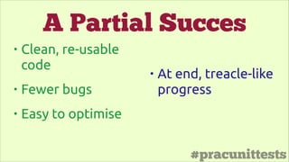 #pracunittests
• Clean, re-usable
code
• Fewer bugs
• Easy to optimise
• At end, treacle-like
progress
A Partial Succes
 