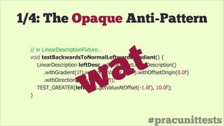 #pracunittests
// in LinearDescriptionFixture…
void testBackwardsToNormalLeftwardsGradient() {
LinearDescription leftDesc = DefaultFlatLinearDescription()
.withGradient(1f).withInitialValue(10.0f).withOffsetOrigin(0.0f)
.withDirection(Direction.eLeft);
TEST_GREATER(leftDesc.getValueAtOffset(-1.0f), 10.0f);
} wat
1/4: The Opaque Anti-Pattern
 