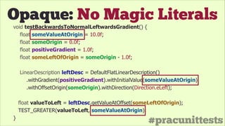 #pracunittests
Opaque: No Magic Literals
void testBackwardsToNormalLeftwardsGradient() {
float someValueAtOrigin = 10.0f;
float someOrigin = 0.0f;
float positiveGradient = 1.0f;
float someLeftOfOrigin = someOrigin - 1.0f;
!
LinearDescription leftDesc = DefaultFlatLinearDescription()
.withGradient(positiveGradient).withInitialValue(someValueAtOrigin)
.withOffsetOrigin(someOrigin).withDirection(Direction.eLeft);
float valueToLeft = leftDesc.getValueAtOffset(someLeftOfOrigin);
TEST_GREATER(valueToLeft, someValueAtOrigin);
}
 