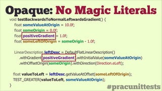 #pracunittests
Opaque: No Magic Literals
void testBackwardsToNormalLeftwardsGradient() {
float someValueAtOrigin = 10.0f;
float someOrigin = 0.0f;
float positiveGradient = 1.0f;
float someLeftOfOrigin = someOrigin - 1.0f;
!
LinearDescription leftDesc = DefaultFlatLinearDescription()
.withGradient(positiveGradient).withInitialValue(someValueAtOrigin)
.withOffsetOrigin(someOrigin).withDirection(Direction.eLeft);
float valueToLeft = leftDesc.getValueAtOffset(someLeftOfOrigin);
TEST_GREATER(valueToLeft, someValueAtOrigin);
}
 