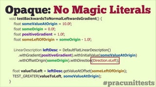 #pracunittests
Opaque: No Magic Literals
void testBackwardsToNormalLeftwardsGradient() {
float someValueAtOrigin = 10.0f;
float someOrigin = 0.0f;
float positiveGradient = 1.0f;
float someLeftOfOrigin = someOrigin - 1.0f;
!
LinearDescription leftDesc = DefaultFlatLinearDescription()
.withGradient(positiveGradient).withInitialValue(someValueAtOrigin)
.withOffsetOrigin(someOrigin).withDirection(Direction.eLeft);
float valueToLeft = leftDesc.getValueAtOffset(someLeftOfOrigin);
TEST_GREATER(valueToLeft, someValueAtOrigin);
}
 