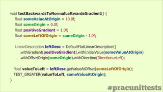 #pracunittests
void testBackwardsToNormalLeftwardsGradient() {
float someValueAtOrigin = 10.0f;
float someOrigin = 0.0f;
float positiveGradient = 1.0f;
float someLeftOfOrigin = someOrigin - 1.0f;
!
LinearDescription leftDesc = DefaultFlatLinearDescription()
.withGradient(positiveGradient).withInitialValue(someValueAtOrigin)
.withOffsetOrigin(someOrigin).withDirection(Direction.eLeft);
float valueToLeft = leftDesc.getValueAtOffset(someLeftOfOrigin);
TEST_GREATER(valueToLeft, someValueAtOrigin);
}
 