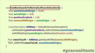 #pracunittests
void testBackwardsToNormalLeftwardsGradient() {
float someValueAtOrigin = 10.0f;
float someOrigin = 0.0f;
float positiveGradient = 1.0f;
float someLeftOfOrigin = someOrigin - 1.0f;
!
LinearDescription leftDesc = DefaultFlatLinearDescription()
.withGradient(positiveGradient).withInitialValue(someValueAtOrigin)
.withOffsetOrigin(someOrigin).withDirection(Direction.eLeft);
float valueToLeft = leftDesc.getValueAtOffset(someLeftOfOrigin);
TEST_GREATER(valueToLeft, someValueAtOrigin);
}
 