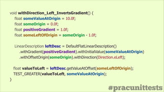 #pracunittests
void withDirection_Left_InvertsGradient() {
float someValueAtOrigin = 10.0f;
float someOrigin = 0.0f;
float positiveGradient = 1.0f;
float someLeftOfOrigin = someOrigin - 1.0f;
!
LinearDescription leftDesc = DefaultFlatLinearDescription()
.withGradient(positiveGradient).withInitialValue(someValueAtOrigin)
.withOffsetOrigin(someOrigin).withDirection(Direction.eLeft);
float valueToLeft = leftDesc.getValueAtOffset(someLeftOfOrigin);
TEST_GREATER(valueToLeft, someValueAtOrigin);
}
 