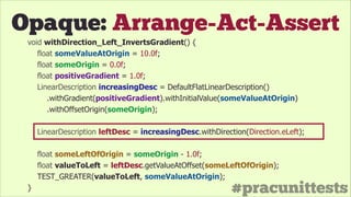 #pracunittests
Opaque: Arrange-Act-Assert
void withDirection_Left_InvertsGradient() {
float someValueAtOrigin = 10.0f;
float someOrigin = 0.0f;
float positiveGradient = 1.0f;
LinearDescription increasingDesc = DefaultFlatLinearDescription()
.withGradient(positiveGradient).withInitialValue(someValueAtOrigin)
.withOffsetOrigin(someOrigin);
!
LinearDescription leftDesc = increasingDesc.withDirection(Direction.eLeft);
!
float someLeftOfOrigin = someOrigin - 1.0f;
float valueToLeft = leftDesc.getValueAtOffset(someLeftOfOrigin);
TEST_GREATER(valueToLeft, someValueAtOrigin);
}
 