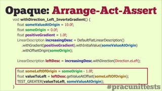 #pracunittests
Opaque: Arrange-Act-Assert
void withDirection_Left_InvertsGradient() {
float someValueAtOrigin = 10.0f;
float someOrigin = 0.0f;
float positiveGradient = 1.0f;
LinearDescription increasingDesc = DefaultFlatLinearDescription()
.withGradient(positiveGradient).withInitialValue(someValueAtOrigin)
.withOffsetOrigin(someOrigin);
!
LinearDescription leftDesc = increasingDesc.withDirection(Direction.eLeft);
!
float someLeftOfOrigin = someOrigin - 1.0f;
float valueToLeft = leftDesc.getValueAtOffset(someLeftOfOrigin);
TEST_GREATER(valueToLeft, someValueAtOrigin);
}
 