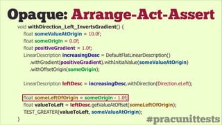#pracunittests
Opaque: Arrange-Act-Assert
void withDirection_Left_InvertsGradient() {
float someValueAtOrigin = 10.0f;
float someOrigin = 0.0f;
float positiveGradient = 1.0f;
LinearDescription increasingDesc = DefaultFlatLinearDescription()
.withGradient(positiveGradient).withInitialValue(someValueAtOrigin)
.withOffsetOrigin(someOrigin);
!
LinearDescription leftDesc = increasingDesc.withDirection(Direction.eLeft);
!
float someLeftOfOrigin = someOrigin - 1.0f;
float valueToLeft = leftDesc.getValueAtOffset(someLeftOfOrigin);
TEST_GREATER(valueToLeft, someValueAtOrigin);
}
 