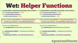 #pracunittests
Wet: Helper Functions
void getIdealOffset_WithinRacingLineEdge_ReturnsOffset() {
float someRacingLineRadius = 10.0f;
float someOffsetWithinRadius =
someRacingLineRadius * 0.8f;
!
RacingLineOffsets withinOffsets = CreateRacingLineOffsets(
someRacingLineRadius, someOffsetWithinRadius);
!
OffsetRequest idealRequest =
m_raceBehaviour.getIdealOffset(withinOffsets);
!
float idealRacingLineOffset = idealRequest.GetOffset();
TEST_EQUAL(
idealRacingLineOffset, someOffsetWithinRadius);
}
void getIdealOffset_BeyondRacingLineEdge_ReturnsEdge() {
float someRacingLineRadius = 10.0f;
float someOffsetBeyondRacingLine =
someRacingLineRadius + 1.0f;
!
RacingLineOffsets beyondOffsets = CreateRacingLineOffsets(
someRacingLineRadius, someOffsetBeyondRacingLine);
!
OffsetRequest idealRequest =
m_raceBehaviour.getIdealOffset(beyondOffsets);
!
float idealRacingLineOffset = idealRequest.GetOffset();
TEST_EQUAL(
idealRacingLineOffset, withinOffsets.RightEdge);
}
 