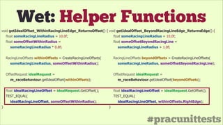 #pracunittests
Wet: Helper Functions
void getIdealOffset_WithinRacingLineEdge_ReturnsOffset() {
float someRacingLineRadius = 10.0f;
float someOffsetWithinRadius =
someRacingLineRadius * 0.8f;
!
RacingLineOffsets withinOffsets = CreateRacingLineOffsets(
someRacingLineRadius, someOffsetWithinRadius);
!
OffsetRequest idealRequest =
m_raceBehaviour.getIdealOffset(withinOffsets);
!
float idealRacingLineOffset = idealRequest.GetOffset();
TEST_EQUAL(
idealRacingLineOffset, someOffsetWithinRadius);
}
void getIdealOffset_BeyondRacingLineEdge_ReturnsEdge() {
float someRacingLineRadius = 10.0f;
float someOffsetBeyondRacingLine =
someRacingLineRadius + 1.0f;
!
RacingLineOffsets beyondOffsets = CreateRacingLineOffsets(
someRacingLineRadius, someOffsetBeyondRacingLine);
!
OffsetRequest idealRequest =
m_raceBehaviour.getIdealOffset(beyondOffsets);
!
float idealRacingLineOffset = idealRequest.GetOffset();
TEST_EQUAL(
idealRacingLineOffset, withinOffsets.RightEdge);
}
 