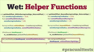 #pracunittests
Wet: Helper Functions
void getIdealOffset_WithinRacingLineEdge_ReturnsOffset() {
float someRacingLineRadius = 10.0f;
float someOffsetWithinRadius =
someRacingLineRadius * 0.8f;
!
RacingLineOffsets withinOffsets = CreateRacingLineOffsets(
someRacingLineRadius, someOffsetWithinRadius);
!
OffsetRequest idealRequest =
m_raceBehaviour.getIdealOffset(withinOffsets);
!
test_tauOffsetEqual(idealRequest, someOffsetWithinRadius);
}
void getIdealOffset_BeyondRacingLineEdge_ReturnsEdge() {
float someRacingLineRadius = 10.0f;
float someOffsetBeyondRacingLine =
someRacingLineRadius + 1.0f;
!
RacingLineOffsets beyondOffsets = CreateRacingLineOffsets(
someRacingLineRadius, someOffsetBeyondRacingLine);
!
OffsetRequest idealRequest =
m_raceBehaviour.getIdealOffset(beyondOffsets);
!
test_racingLineOffsetEqual(
idealRequest, withinOffsets.RightEdge);
}
 