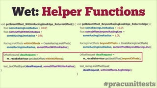 #pracunittests
Wet: Helper Functions
void getIdealOffset_WithinRacingLineEdge_ReturnsOffset() {
float someRacingLineRadius = 10.0f;
float someOffsetWithinRadius =
someRacingLineRadius * 0.8f;
!
RacingLineOffsets withinOffsets = CreateRacingLineOffsets(
someRacingLineRadius, someOffsetWithinRadius);
!
OffsetRequest idealRequest =
m_raceBehaviour.getIdealOffset(withinOffsets);
!
test_tauOffsetEqual(idealRequest, someOffsetWithinRadius);
}
void getIdealOffset_BeyondRacingLineEdge_ReturnsEdge() {
float someRacingLineRadius = 10.0f;
float someOffsetBeyondRacingLine =
someRacingLineRadius + 1.0f;
!
RacingLineOffsets beyondOffsets = CreateRacingLineOffsets(
someRacingLineRadius, someOffsetBeyondRacingLine);
!
OffsetRequest idealRequest =
m_raceBehaviour.getIdealOffset(beyondOffsets);
!
test_racingLineOffsetEqual(
idealRequest, withinOffsets.RightEdge);
}
 