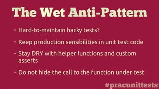 #pracunittests
The Wet Anti-Pattern
• Hard-to-maintain hacky tests?
• Keep production sensibilities in unit test code
• Stay DRY with helper functions and custom
asserts
• Do not hide the call to the function under test
 