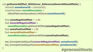 #pracunittests
void getOwnerAtOffset_WithOwner_ReferencesOwnerAtManyOffsets() {
VehicleID someOwnerID = (VehicleID)1;
LinearDescription ownedDescription =
DefaultFlatLinearDescription().withOwner(someOwnerID);
!
float someNegativeOffset = -1.0f;
float ownerAtNegativeOffset =
ownedDescription.getOwnerAtOffset(someNegativeOffset);
float somePositiveOffset = 1.0f;
float ownerAtPositiveOffset =
ownedDescription.getOwnerAtOffset(somePositiveOffset);
!
test_OwningVehicleIsEqualTo(ownerAtNegativeOffset, someOwnerID);
test_OwningVehicleIsEqualTo(ownerAtPositiveOffset, someOwnerID);
}
 