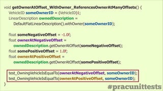 #pracunittests
void getOwnerAtOffset_WithOwner_ReferencesOwnerAtManyOffsets() {
VehicleID someOwnerID = (VehicleID)1;
LinearDescription ownedDescription =
DefaultFlatLinearDescription().withOwner(someOwnerID);
!
float someNegativeOffset = -1.0f;
float ownerAtNegativeOffset =
ownedDescription.getOwnerAtOffset(someNegativeOffset);
float somePositiveOffset = 1.0f;
float ownerAtPositiveOffset =
ownedDescription.getOwnerAtOffset(somePositiveOffset);
!
test_OwningVehicleIsEqualTo(ownerAtNegativeOffset, someOwnerID);
test_OwningVehicleIsEqualTo(ownerAtPositiveOffset, someOwnerID);
}
 