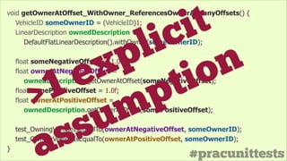 #pracunittests
void getOwnerAtOffset_WithOwner_ReferencesOwnerAtManyOffsets() {
VehicleID someOwnerID = (VehicleID)1;
LinearDescription ownedDescription =
DefaultFlatLinearDescription().withOwner(someOwnerID);
!
float someNegativeOffset = -1.0f;
float ownerAtNegativeOffset =
ownedDescription.getOwnerAtOffset(someNegativeOffset);
float somePositiveOffset = 1.0f;
float ownerAtPositiveOffset =
ownedDescription.getOwnerAtOffset(somePositiveOffset);
!
test_OwningVehicleIsEqualTo(ownerAtNegativeOffset, someOwnerID);
test_OwningVehicleIsEqualTo(ownerAtPositiveOffset, someOwnerID);
}
>1 explicit
assumption
 