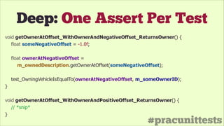 #pracunittests
Deep: One Assert Per Test
void getOwnerAtOffset_WithOwnerAndNegativeOffset_ReturnsOwner() {
float someNegativeOffset = -1.0f;
!
float ownerAtNegativeOffset =
m_ownedDescription.getOwnerAtOffset(someNegativeOffset);
!
test_OwningVehicleIsEqualTo(ownerAtNegativeOffset, m_someOwnerID);
}
!
void getOwnerAtOffset_WithOwnerAndPositiveOffset_ReturnsOwner() {
// *snip*
}
 