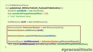#pracunittests
// in DraftBehaviourFixture…
void updateImpl_WithCarToDraft_PushesAIToBehindCar() {
WorldInfo worldInfo = new WorldInfo();
float someDraftTargetVehicleOffset = 2.0f;
// *snip* blackboard setup
!
DraftBehaviour draft = new DraftBehaviour();
!
BehaviourSystem behaviourSystem = new BehaviourSystem();
behaviourSystem.addBehaviour(draft);
!
behaviourSystem.updateWithBlackboard(worldInfo);
!
MovementRequest draftMovement = behaviourSystem.getMovementRequest();
TEST_EQUAL(draftMovement.desiredRacingLineOffset, someDraftTargetVehicleOffset);
}
 
