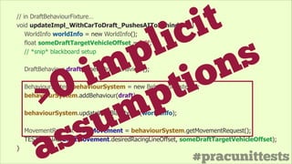 #pracunittests
// in DraftBehaviourFixture…
void updateImpl_WithCarToDraft_PushesAIToBehindCar() {
WorldInfo worldInfo = new WorldInfo();
float someDraftTargetVehicleOffset = 2.0f;
// *snip* blackboard setup
!
DraftBehaviour draft = new DraftBehaviour();
!
BehaviourSystem behaviourSystem = new BehaviourSystem();
behaviourSystem.addBehaviour(draft);
!
behaviourSystem.updateWithBlackboard(worldInfo);
!
MovementRequest draftMovement = behaviourSystem.getMovementRequest();
TEST_EQUAL(draftMovement.desiredRacingLineOffset, someDraftTargetVehicleOffset);
}
>0 implicit
assumptions
 