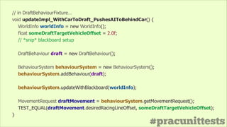 #pracunittests
// in DraftBehaviourFixture…
void updateImpl_WithCarToDraft_PushesAIToBehindCar() {
WorldInfo worldInfo = new WorldInfo();
float someDraftTargetVehicleOffset = 2.0f;
// *snip* blackboard setup
!
DraftBehaviour draft = new DraftBehaviour();
!
BehaviourSystem behaviourSystem = new BehaviourSystem();
behaviourSystem.addBehaviour(draft);
!
behaviourSystem.updateWithBlackboard(worldInfo);
!
MovementRequest draftMovement = behaviourSystem.getMovementRequest();
TEST_EQUAL(draftMovement.desiredRacingLineOffset, someDraftTargetVehicleOffset);
}
 