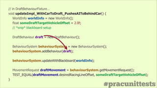 #pracunittests
// in DraftBehaviourFixture…
void updateImpl_WithCarToDraft_PushesAIToBehindCar() {
WorldInfo worldInfo = new WorldInfo();
float someDraftTargetVehicleOffset = 2.0f;
// *snip* blackboard setup
!
DraftBehaviour draft = new DraftBehaviour();
!
BehaviourSystem behaviourSystem = new BehaviourSystem();
behaviourSystem.addBehaviour(draft);
!
behaviourSystem.updateWithBlackboard(worldInfo);
!
MovementRequest draftMovement = behaviourSystem.getMovementRequest();
TEST_EQUAL(draftMovement.desiredRacingLineOffset, someDraftTargetVehicleOffset);
}
 
