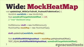 #pracunittests
Wide: MockHeatMapvoid updateImpl_WithCarToDraft_PushesAIToBehindCar() {
WorldInfo worldInfo = new WorldInfo();
float someDraftTargetVehicleOffset = 2.0f;
// *snip* blackboard setup
!
DraftBehaviour draft = new DraftBehaviour();
MockHeatMap mockMap = new MockHeatMap();
!
draft.updateImpl(worldInfo, mockMap);
!
float draftOffsetWithHighestHeat = mockMap.getHighestHeatOffset();
TEST_EQUAL(draftOffsetWithHighestHeat, someDraftTargetVehicleOffset);
}
 