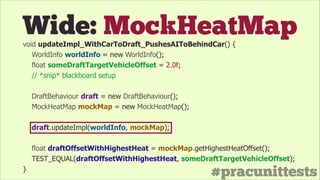 #pracunittests
Wide: MockHeatMapvoid updateImpl_WithCarToDraft_PushesAIToBehindCar() {
WorldInfo worldInfo = new WorldInfo();
float someDraftTargetVehicleOffset = 2.0f;
// *snip* blackboard setup
!
DraftBehaviour draft = new DraftBehaviour();
MockHeatMap mockMap = new MockHeatMap();
!
draft.updateImpl(worldInfo, mockMap);
!
float draftOffsetWithHighestHeat = mockMap.getHighestHeatOffset();
TEST_EQUAL(draftOffsetWithHighestHeat, someDraftTargetVehicleOffset);
}
 