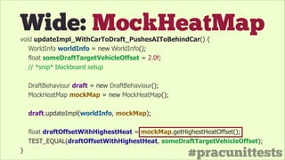 #pracunittests
Wide: MockHeatMapvoid updateImpl_WithCarToDraft_PushesAIToBehindCar() {
WorldInfo worldInfo = new WorldInfo();
float someDraftTargetVehicleOffset = 2.0f;
// *snip* blackboard setup
!
DraftBehaviour draft = new DraftBehaviour();
MockHeatMap mockMap = new MockHeatMap();
!
draft.updateImpl(worldInfo, mockMap);
!
float draftOffsetWithHighestHeat = mockMap.getHighestHeatOffset();
TEST_EQUAL(draftOffsetWithHighestHeat, someDraftTargetVehicleOffset);
}
 