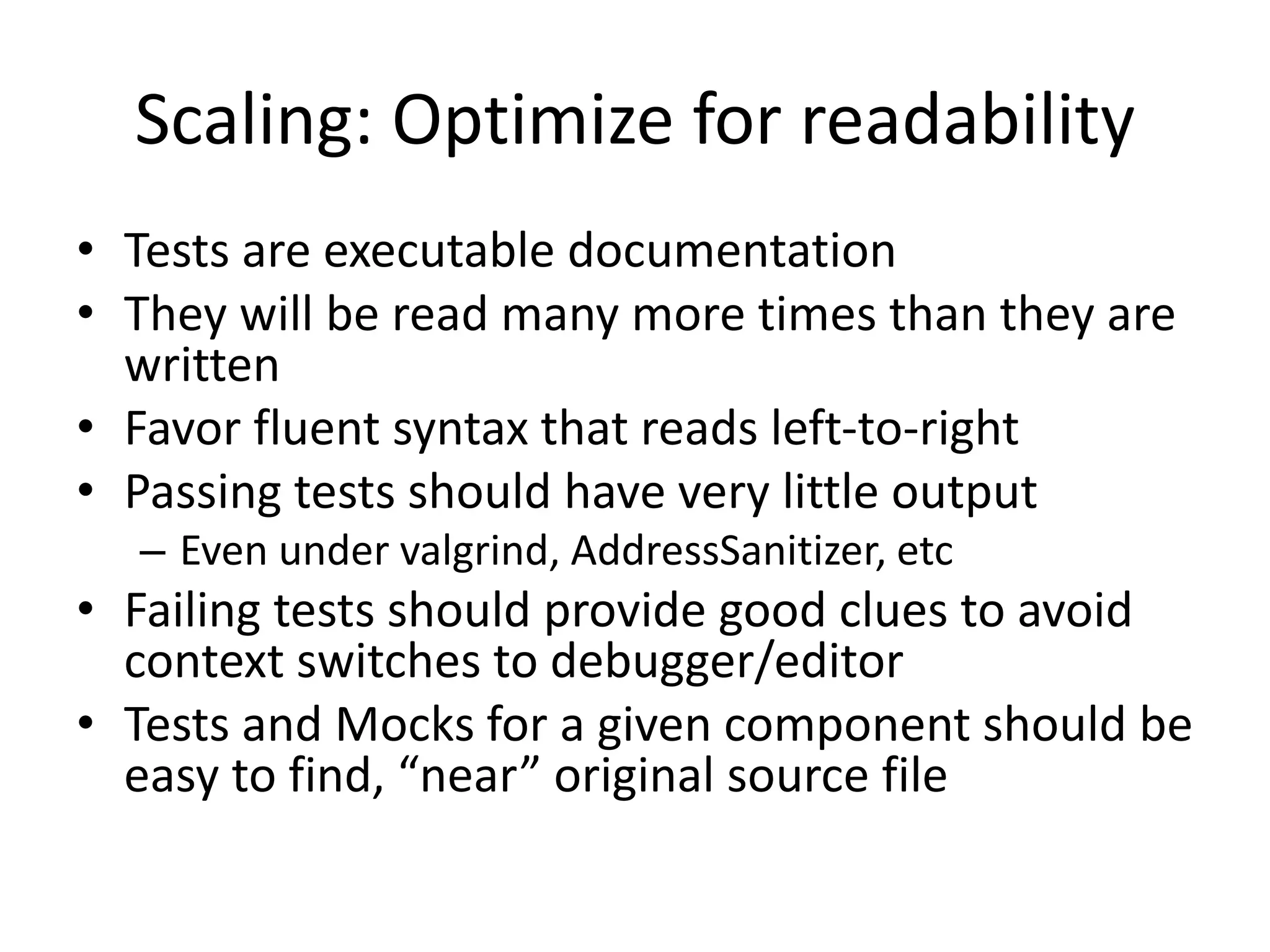 Scaling: Optimize for readability
• Tests are executable documentation
• They will be read many more times than they are
written
• Favor fluent syntax that reads left-to-right
• Passing tests should have very little output
– Even under valgrind, AddressSanitizer, etc

• Failing tests should provide good clues to avoid
context switches to debugger/editor
• Tests and Mocks for a given component should be
easy to find, “near” original source file

 