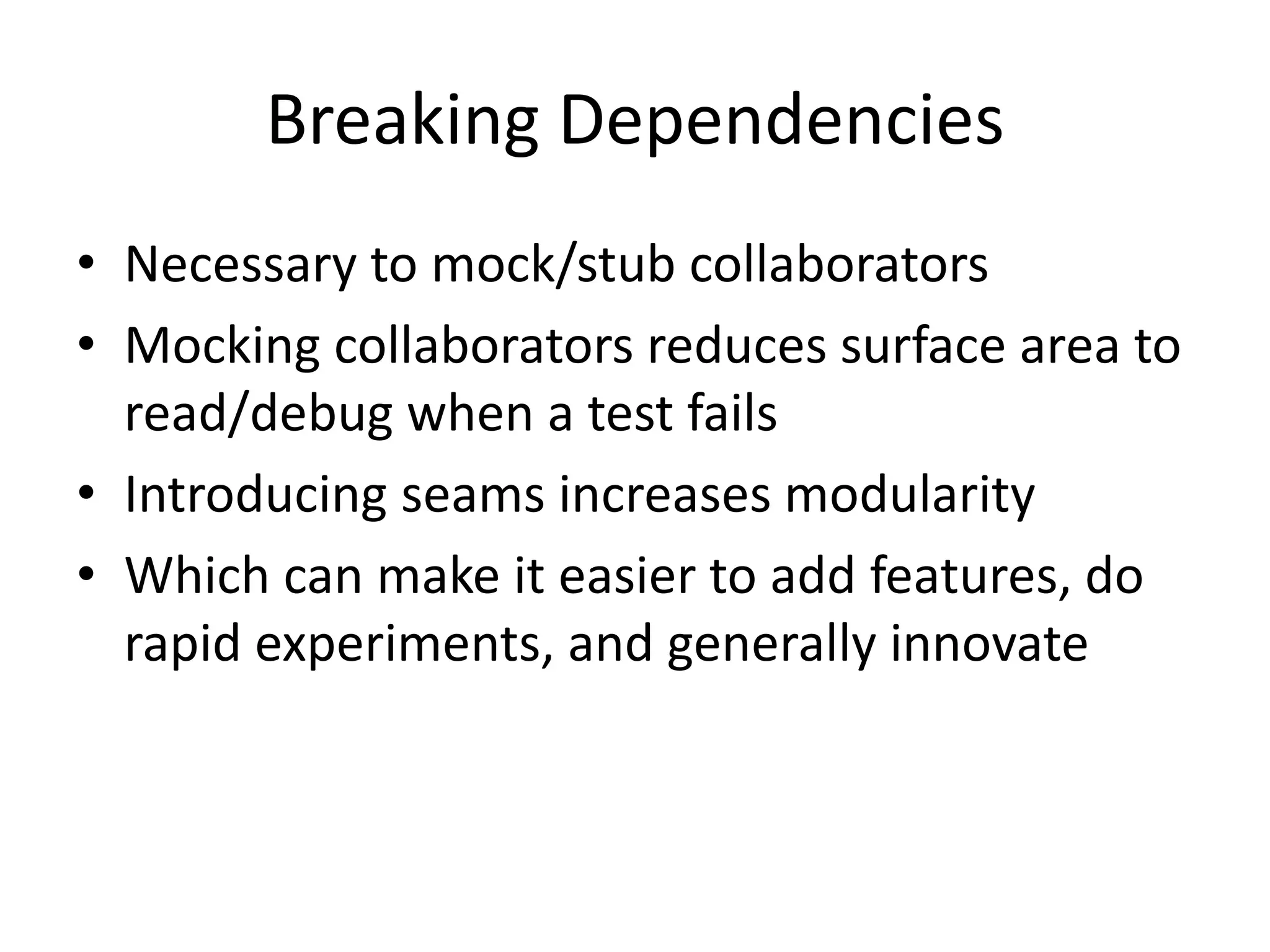 Breaking Dependencies
• Necessary to mock/stub collaborators
• Mocking collaborators reduces surface area to
read/debug when a test fails
• Introducing seams increases modularity
• Which can make it easier to add features, do
rapid experiments, and generally innovate

 