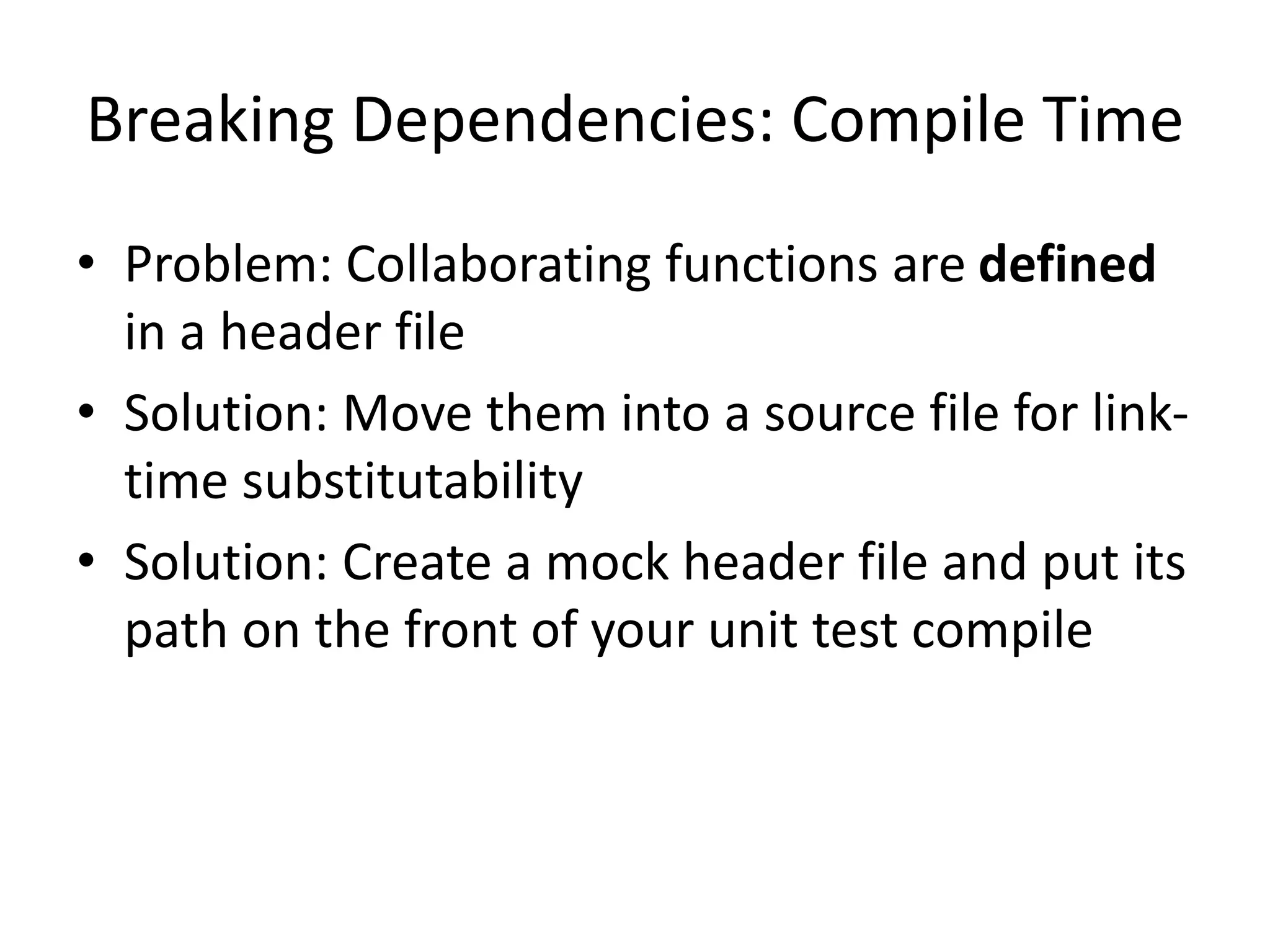 Breaking Dependencies: Compile Time
• Problem: Collaborating functions are defined
in a header file
• Solution: Move them into a source file for linktime substitutability
• Solution: Create a mock header file and put its
path on the front of your unit test compile

 