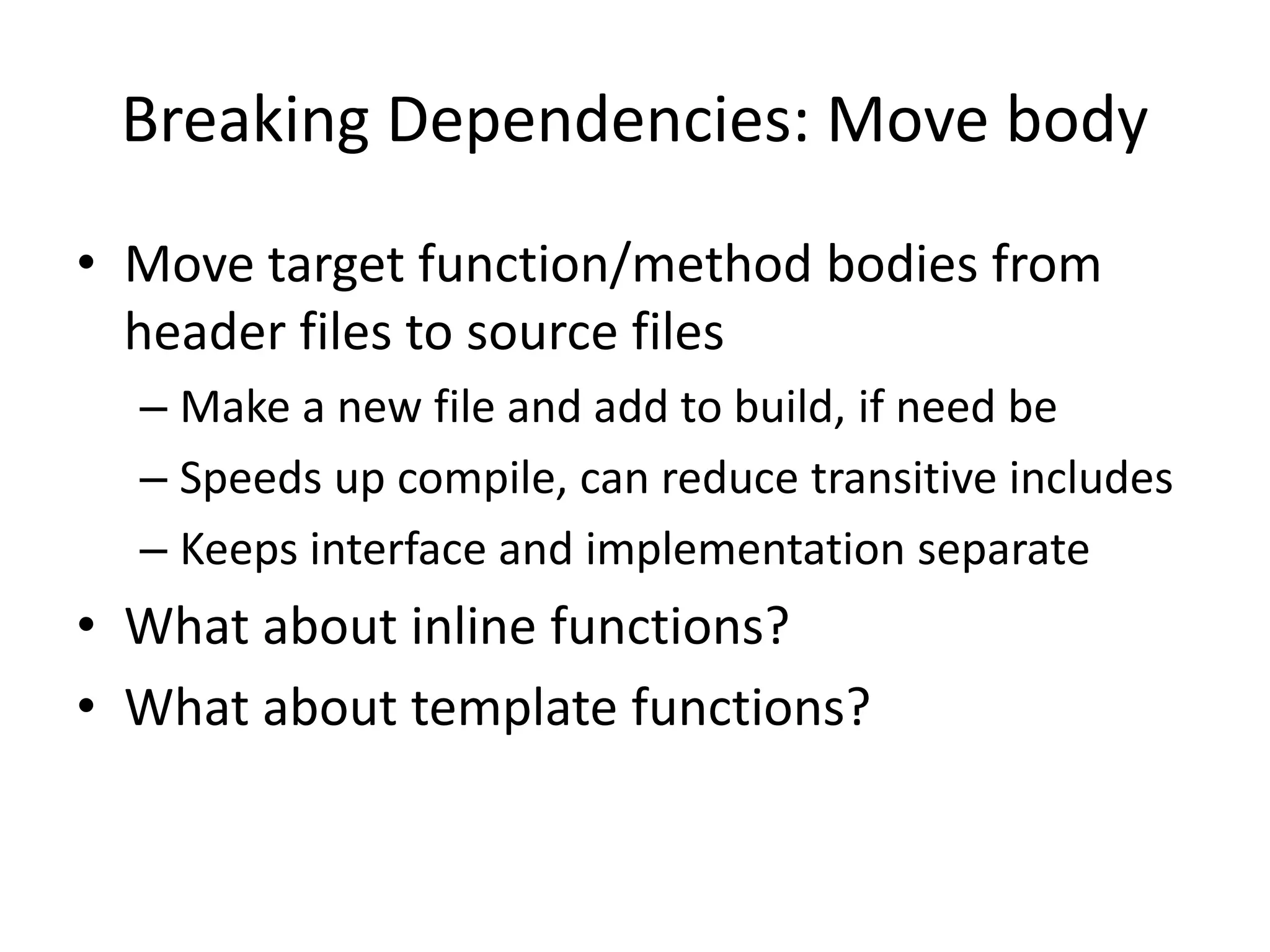 Breaking Dependencies: Move body
• Move target function/method bodies from
header files to source files
– Make a new file and add to build, if need be
– Speeds up compile, can reduce transitive includes
– Keeps interface and implementation separate

• What about inline functions?
• What about template functions?

 