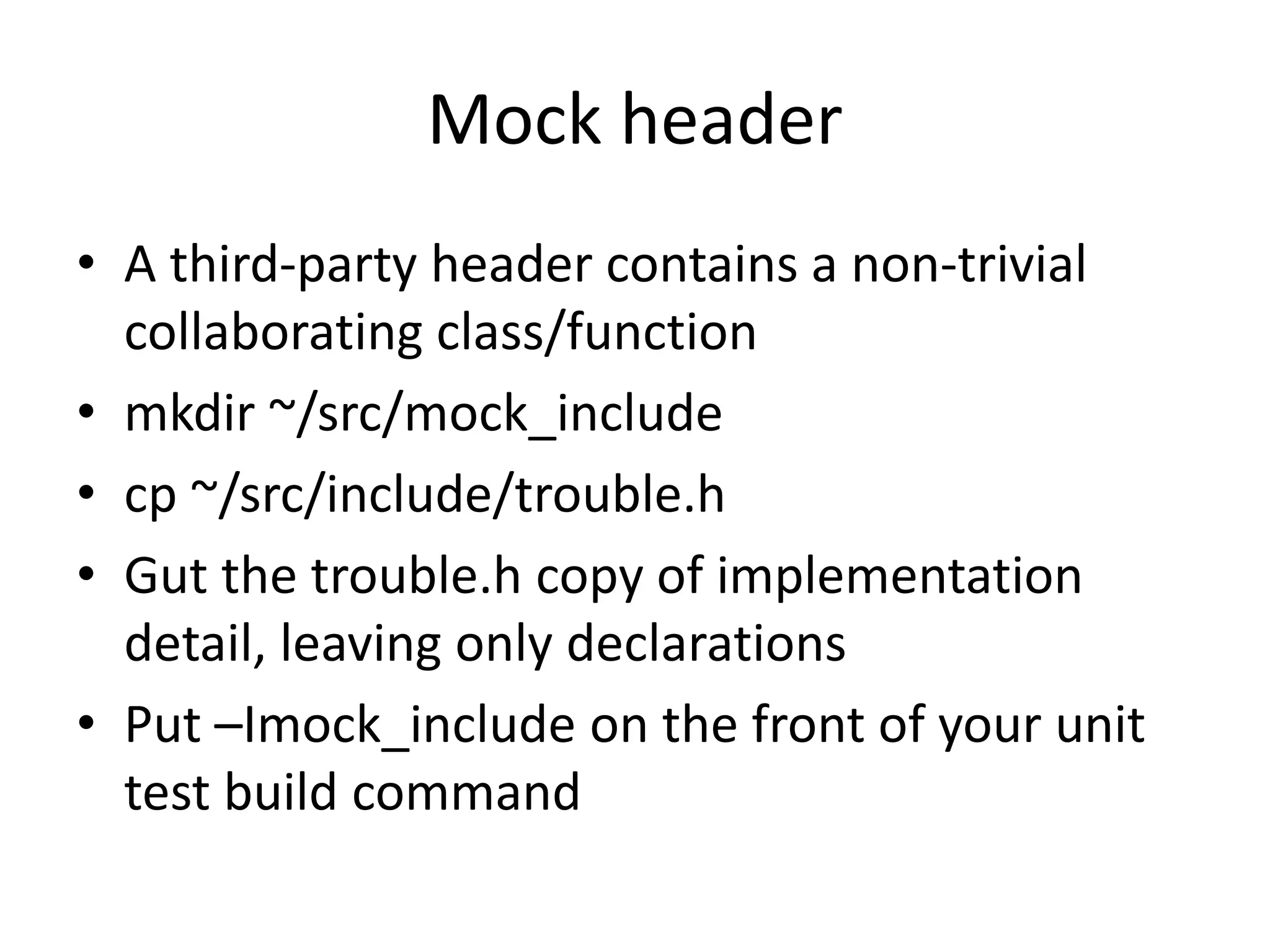 Mock header
• A third-party header contains a non-trivial
collaborating class/function
• mkdir ~/src/mock_include
• cp ~/src/include/trouble.h
• Gut the trouble.h copy of implementation
detail, leaving only declarations
• Put –Imock_include on the front of your unit
test build command

 