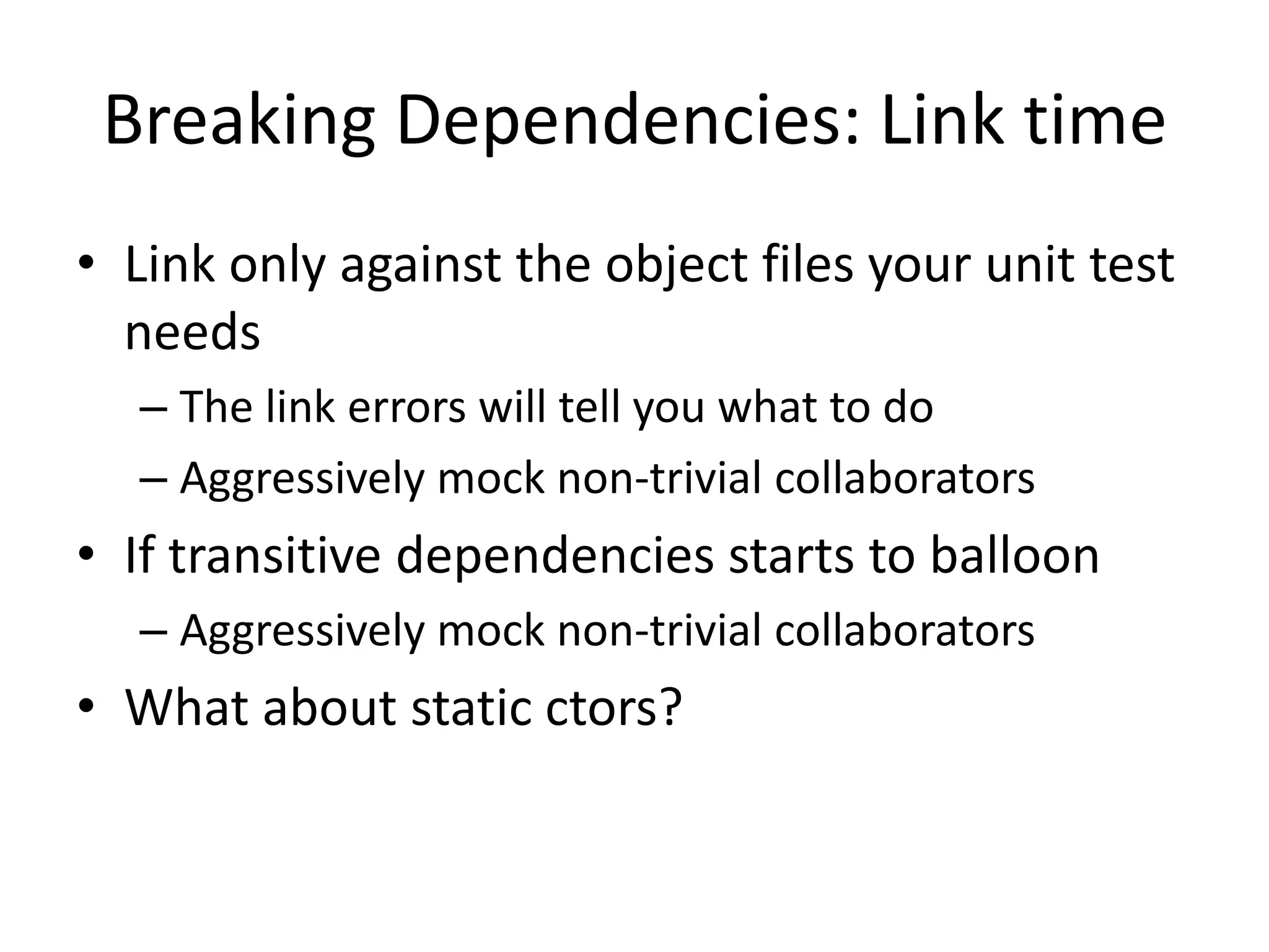 Breaking Dependencies: Link time
• Link only against the object files your unit test
needs
– The link errors will tell you what to do
– Aggressively mock non-trivial collaborators

• If transitive dependencies starts to balloon
– Aggressively mock non-trivial collaborators

• What about static ctors?

 