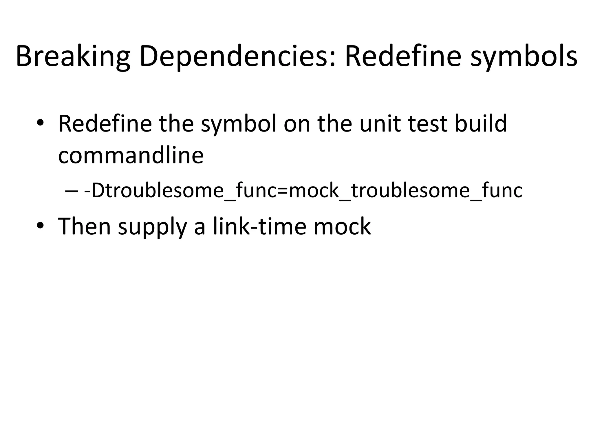 Breaking Dependencies: Redefine symbols
• Redefine the symbol on the unit test build
commandline
– -Dtroublesome_func=mock_troublesome_func

• Then supply a link-time mock

 