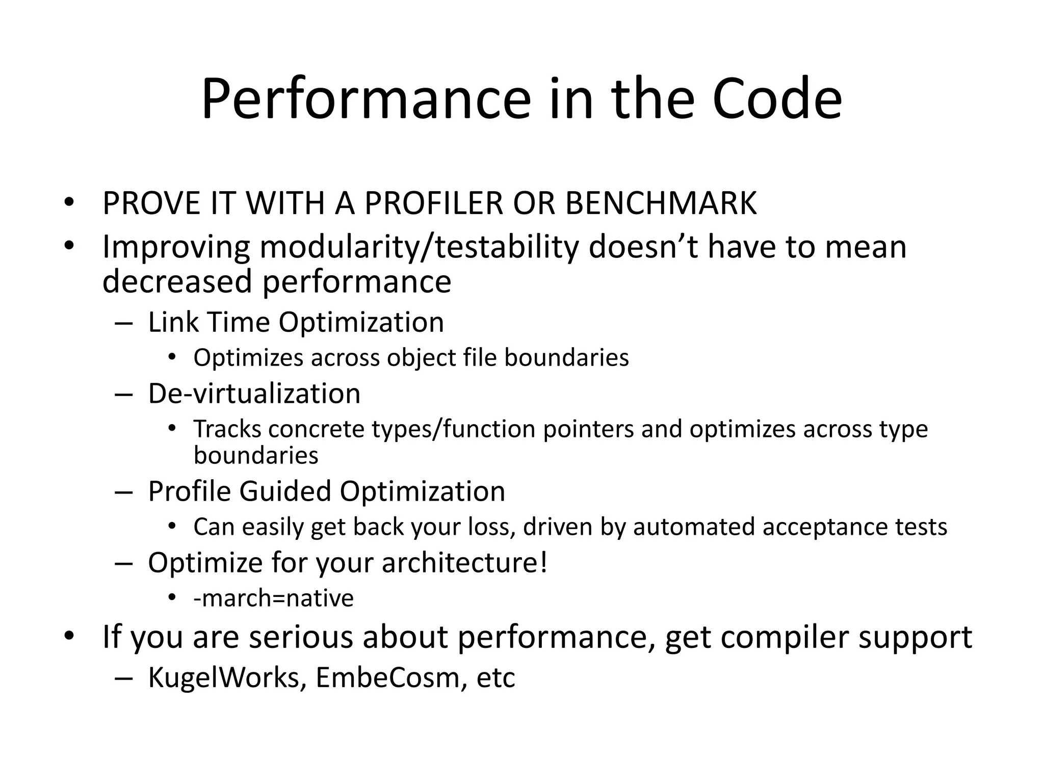 Performance in the Code
• PROVE IT WITH A PROFILER OR BENCHMARK
• Improving modularity/testability doesn’t have to mean
decreased performance
– Link Time Optimization
• Optimizes across object file boundaries

– De-virtualization
• Tracks concrete types/function pointers and optimizes across type
boundaries

– Profile Guided Optimization
• Can easily get back your loss, driven by automated acceptance tests

– Optimize for your architecture!
• -march=native

• If you are serious about performance, get compiler support
– KugelWorks, EmbeCosm, etc

 
