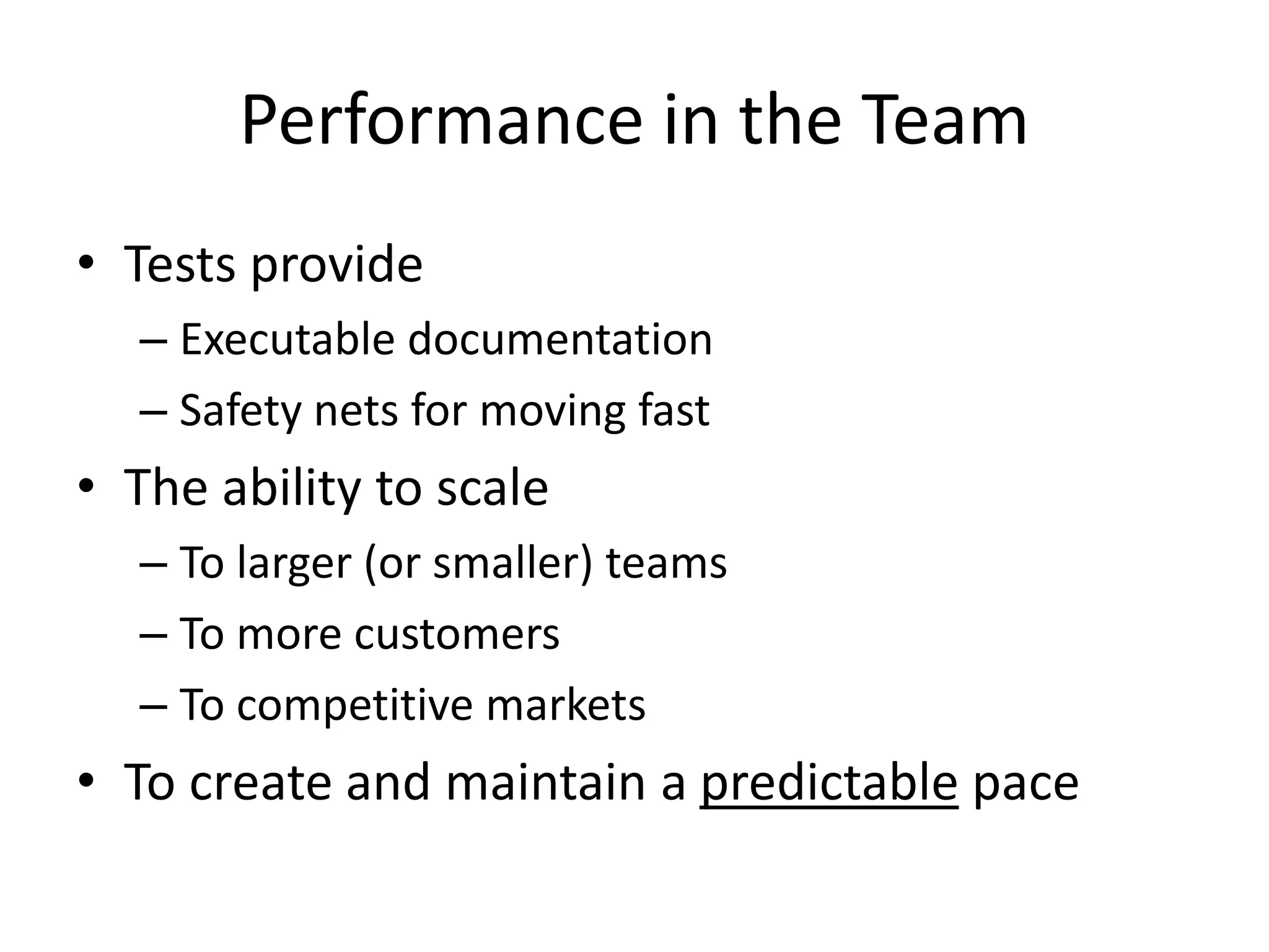 Performance in the Team
• Tests provide
– Executable documentation
– Safety nets for moving fast

• The ability to scale
– To larger (or smaller) teams
– To more customers
– To competitive markets

• To create and maintain a predictable pace

 