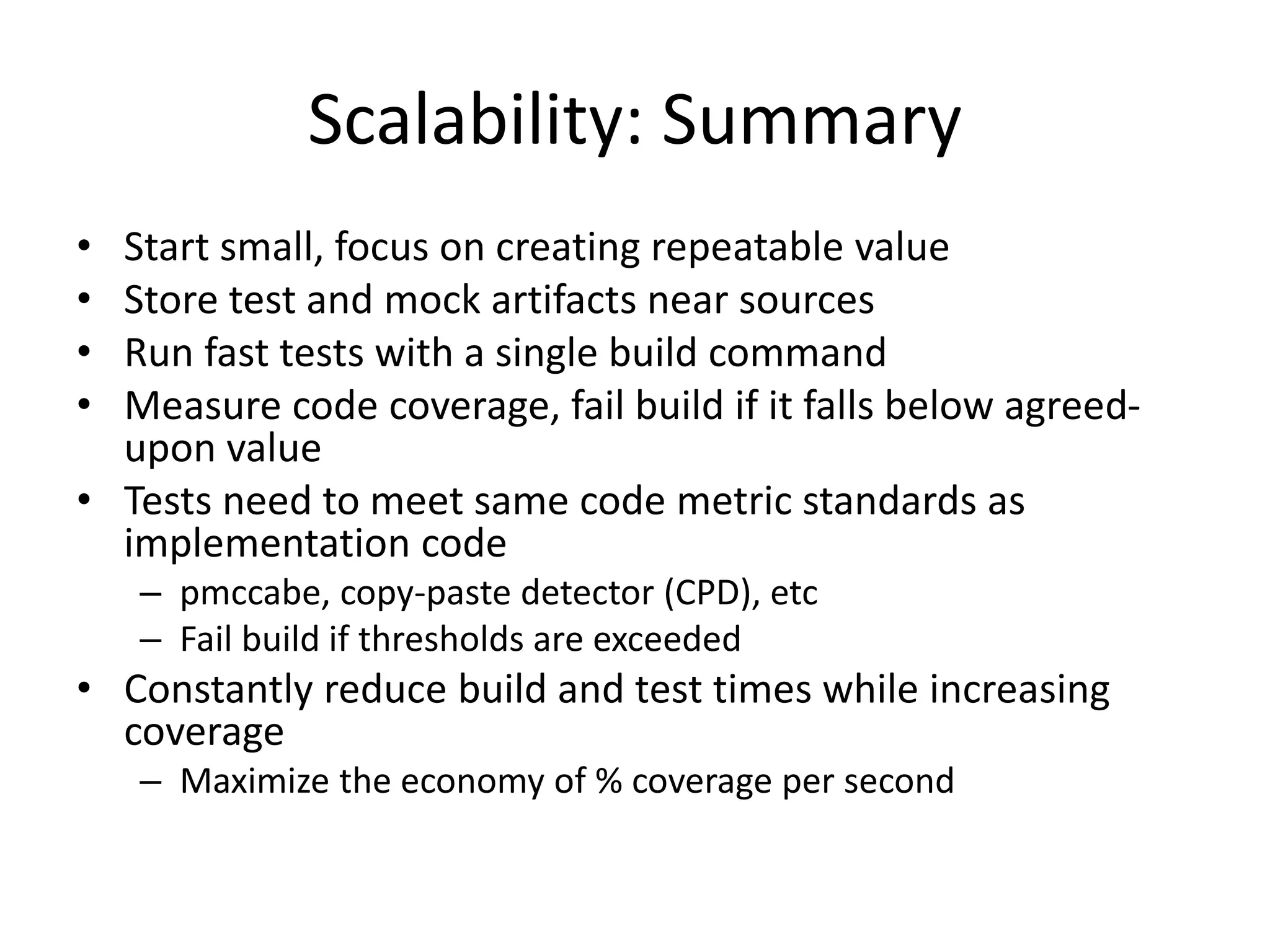 Scalability: Summary
•
•
•
•

Start small, focus on creating repeatable value
Store test and mock artifacts near sources
Run fast tests with a single build command
Measure code coverage, fail build if it falls below agreedupon value
• Tests need to meet same code metric standards as
implementation code
– pmccabe, copy-paste detector (CPD), etc
– Fail build if thresholds are exceeded

• Constantly reduce build and test times while increasing
coverage
– Maximize the economy of % coverage per second

 