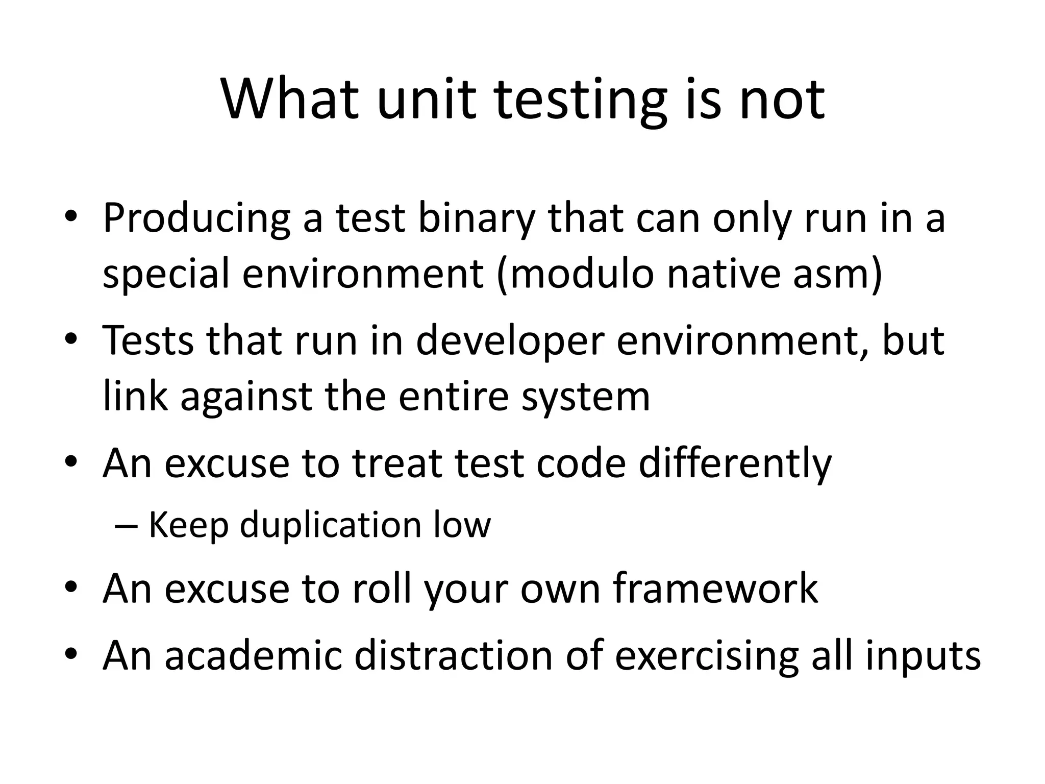 What unit testing is not
• Producing a test binary that can only run in a
special environment (modulo native asm)
• Tests that run in developer environment, but
link against the entire system
• An excuse to treat test code differently
– Keep duplication low

• An excuse to roll your own framework
• An academic distraction of exercising all inputs

 