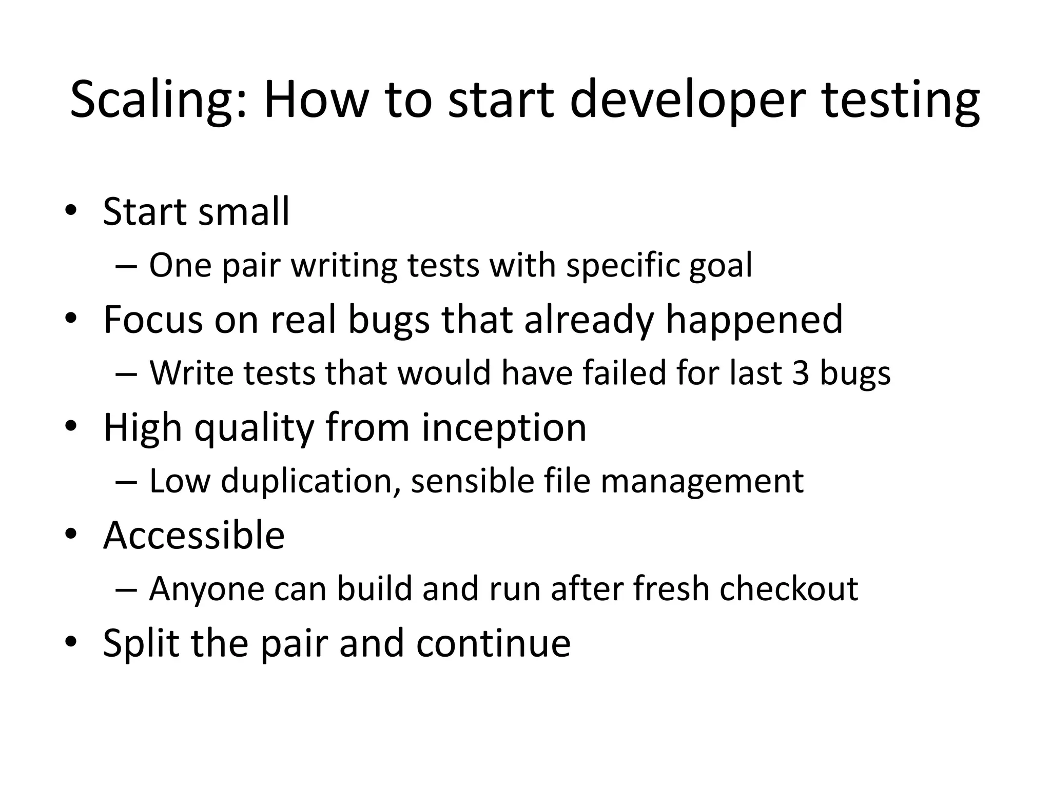 Scaling: How to start developer testing
• Start small
– One pair writing tests with specific goal

• Focus on real bugs that already happened
– Write tests that would have failed for last 3 bugs

• High quality from inception
– Low duplication, sensible file management

• Accessible
– Anyone can build and run after fresh checkout

• Split the pair and continue

 