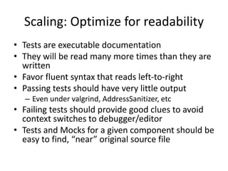 Scaling: Optimize for readability
• Tests are executable documentation
• They will be read many more times than they are
written
• Favor fluent syntax that reads left-to-right
• Passing tests should have very little output
– Even under valgrind, AddressSanitizer, etc

• Failing tests should provide good clues to avoid
context switches to debugger/editor
• Tests and Mocks for a given component should be
easy to find, “near” original source file

 