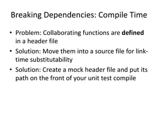 Breaking Dependencies: Compile Time
• Problem: Collaborating functions are defined
in a header file
• Solution: Move them into a source file for linktime substitutability
• Solution: Create a mock header file and put its
path on the front of your unit test compile

 