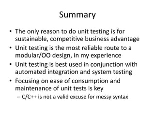 Summary
• The only reason to do unit testing is for
sustainable, competitive business advantage
• Unit testing is the most reliable route to a
modular/OO design, in my experience
• Unit testing is best used in conjunction with
automated integration and system testing
• Focusing on ease of consumption and
maintenance of unit tests is key
– C/C++ is not a valid excuse for messy syntax

 