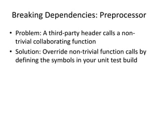 Breaking Dependencies: Preprocessor
• Problem: A third-party header calls a nontrivial collaborating function
• Solution: Override non-trivial function calls by
defining the symbols in your unit test build

 