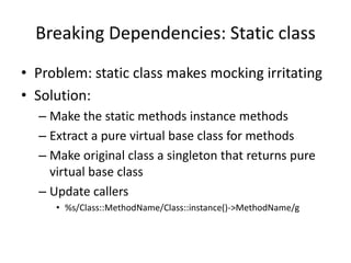 Breaking Dependencies: Static class
• Problem: static class makes mocking irritating
• Solution:
– Make the static methods instance methods
– Extract a pure virtual base class for methods
– Make original class a singleton that returns pure
virtual base class
– Update callers
• %s/Class::MethodName/Class::instance()->MethodName/g

 