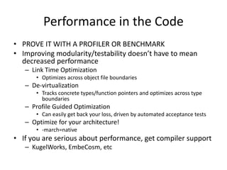 Performance in the Code
• PROVE IT WITH A PROFILER OR BENCHMARK
• Improving modularity/testability doesn’t have to mean
decreased performance
– Link Time Optimization
• Optimizes across object file boundaries

– De-virtualization
• Tracks concrete types/function pointers and optimizes across type
boundaries

– Profile Guided Optimization
• Can easily get back your loss, driven by automated acceptance tests

– Optimize for your architecture!
• -march=native

• If you are serious about performance, get compiler support
– KugelWorks, EmbeCosm, etc

 